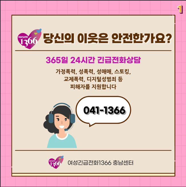여성긴급전화 1366 당신의 이웃은 안전한가요?
365일 24시간 긴급전화상담
가정폭력, 성폭력, 성매매, 스토킹, 교제폭력, 디지털성범죄 등 피해자를 지원합니다.
041-1366 여성긴급전화1366 충남센터