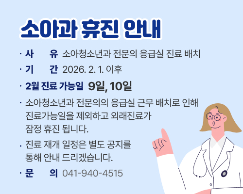 소아과 휴진 안내

사유: 소아청소년과 전문의 응급실 진료 배치
기간: 2026. 2. 1. 이후
2월 진료 가능일: 9일, 10일
소아청소년과 전문의의 응급실 근무 배치로 인해 진료 가능일을 제외하고 외래 진료가 잠정 휴진됩니다.
진료 재개 일정은 별도 공지를 통해 안내하겠습니다.
문의: 041-940-4515