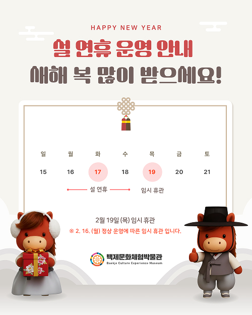 설 연휴 운영 안내
새해 복 많이 받으세요!

일 월 화 수 목 금 토
15 16 17 18 19 20 21
설 연휴: 17일(화)
임시 휴관: 19일(목)

2월 19일(목) 임시 휴관

2월 16일(월) 정상 운영에 따른 임시 휴관입니다.
백제문화체험박물관