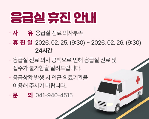 응급실 휴진 안내

사유: 응급실 진료 의사부족
휴진일: 2026. 02. 25. (9:30) ~ 2026. 02. 26. (9:30) 24시간
응급실 진료 의사 공백으로 인해 응급실 진료 및 접수가 불가함을 알려드립니다.
응급상황 발생 시 인근 의료기관을 이용해 주시기 바랍니다.
문의: 041-940-4515