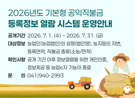 2026년도 기본형 공익직불금 등록정보 열람 시스템 운영안내
❏공개기간: 2026. 7. 1.(수) ~ 2026. 7. 31.(금)  
❏대상정보: 농업인(농업법인)의 성명(법인명), 농지등의 지번, 등록면적, 직불금 종류(소농/면적)
❏확인사항: 공개 기간 이후 정보열람을 위한 개인인증, 정보제공 등 농업e지 기능이 종료
❏문의: 041)940-2993