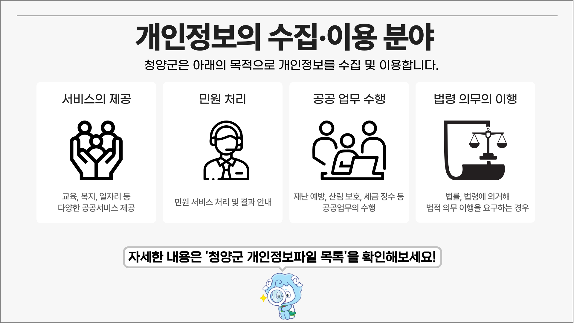개인정보의 수집·이용 분야 청양군은 아래의 목적으로 개인정보를 수집 및 이용합니다.
        서비스의 제공 - 교육, 복지, 일자리 등 다양한 공공서비스 제공
        민원처리 -  민원 서비스 처리 및 결과안내
        공공 업무 수행 - 재난 예방, 산림 보호, 세금 징수 등 공공업무의 수행
        법령 의무의 이행 - 법률, 법령에 의거해 법적 의무 이행을 요구하는 경우
        자세한 내용은 '청양군 개인정보파일 목록'을 확인해보세요!