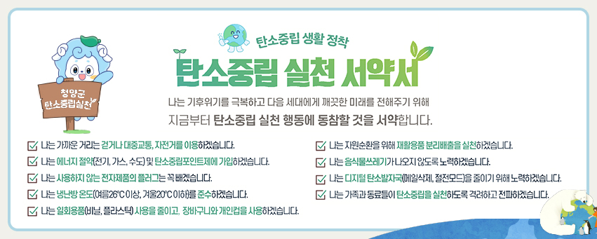 청양군 탄소중립실천
					탄소중립생활 정착
					탄소중립 실천 서약서
					나는 기후위기를 극복하고 다음 세대에게 깨끗한 미래를 전해주기 위해 지금부터 탄소중립 실천 행동에 동참할 것을 서약합니다.
					나는 가까운 거리는 걷거나 대중교통, 자전거를 이용하겠습니다.
					나는 자원순환을 위해 재활용품 분리배출을 실천하겠습니다.
					나는 에너지 절약(전기, 가스, 수도) 및 탄소중립포인트제에 가입하겠습니다. 
					나는 음식물쓰레기가 나오지 않도록 노력하겠습니다.
					나는 사용하지 않는 전자제품의 플러그는 꼭 빼겠습니다.
					나는 디지털 탄소발자국(메일삭제, 절전모드)을 줄이기 위해 노력하겠습니다.
					나는 냉난방 온도(여름26°C이상, 겨울20°C 이하)를 준수하겠습니다. 
					나는 가족과 동료들이 탄소중립을 실천하도록 격려하고 전파하겠습니다.
					나는 일회용품(비닐, 플라스틱) 사용을 줄이고, 장바구니와 개인컵을 사용하겠습니다.