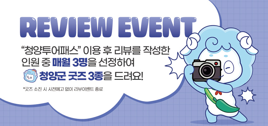 REVIEW EVENT 청양투어패스 이용 후 리뷰를 작성한 인원 중 매월 3명을 선정하여 청양군 굿즈 3종을 드려요! 굿즈 소진 시 사전예고 없이 리뷰이벤트 종료
