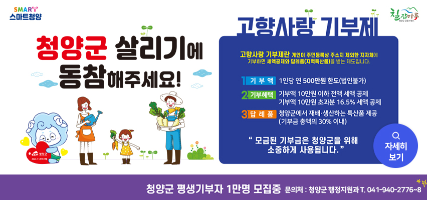 청양군 살리기에 동참해주세요.
청양군 평생기부자 1만명 모집중
문의처 청양군 행정지원과 041-940-2752
청양군 2023.1.1.부터 시행
고향사랑 기부제 고향사랑 기부제란 개인이 주민등록상 주소지 제외한 지자체에 기부하면 세약공제와 답례품(지역특산품)을 받는 제도입니다.
1. 기부액 1인당 연500만원 한도(법인불가)
2.기부혜택 기부액 10만원 이하 전액세액 공제 기부액 10만원 초과분 16.5% 세액 공제
3. 답례품 청양군에서 재배.생산하는 특산품 제공(기부금 총액의 30% 이내)
"모금된 기부금은 청양군을 위해 소중하게 사용됩니다."