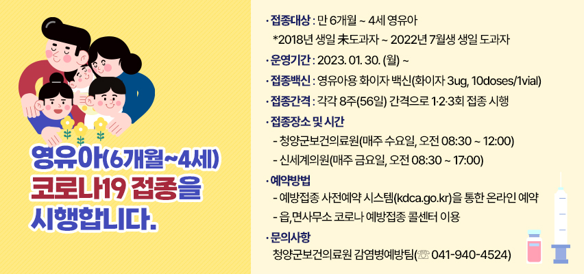 영유아(6개월~4세) 코로나19접종을 시행합니다
◉ 접종대상 : 만 6개월 ~ 4세 영유아
   *2018년 생일 未도과자 ~ 2022년 7월생 생일 도과자
◉ 접종백신 : 영유아용 화이자 백신(화이자 3ug, 10doses/1vial)
◉ 접종간격 : 각각 8주(56일) 간격으로 1‧2‧3회 접종 시행
◉ 접종장소 및 시간
 - 청양군보건의료원(매주 수요일, 오전 08:30 ~ 12:00)
 - 신세계의원(매주 금요일, 오전 08:30 ~ 17:00)
◉ 예약방법
 - 예방접종 사전예약 시스템(kdca.go.kr)을 통한 온라인 예약
 - 읍,면사무소 코로나 예방접종 콜센터 이용