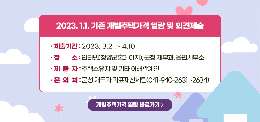 2023. 1.1. 기준 개별주택가격 열람 및 의견제출 
제출기간 : 2023.3.21~4.10
장소 : 인터넷(청양군홈페이지), 군청재무과, 읍면사무소
제출자 : 주택소유자 및 기타 이해관계인
문의처 : 군청 재무과 과표재산세팀(041-940-2631 ~ 2634)
개별주택가격 열람 바로가기