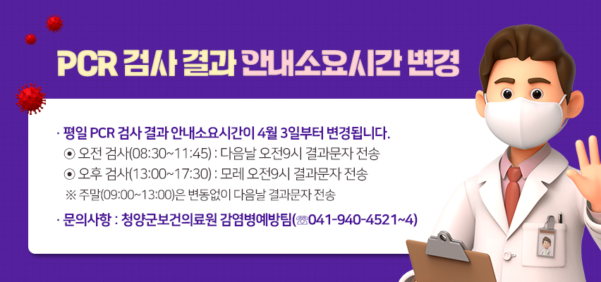 PCR 검사 결과 안내소요시간 변경
평일 PCR 검사 결과 안내소요시간이 4월 3일부터 변경됩니다.
◉ 오전 검사(08:30~11:45) : 다음날 오전9시 결과문자 전송
◉ 오후 검사(13:00~17:30) : 모레 오전9시 결과문자 전송
 ※ 주말(09:00~13:00)은 변동없이 다음날 결과문자 전송
문의사항 : 청양군보건의료원 감염병예방팀(☏041-940-4521~4)