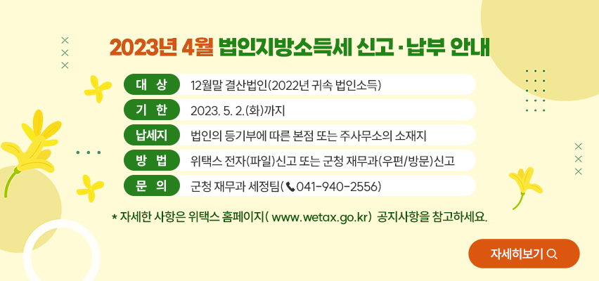 2023년 4월 법인지방소득세 신고‧납부 안내
  • (대  상) 12월말 결산법인(2022년 귀속 법인소득)
  • (기  한) 2023. 5. 2.(화)까지
  • (납세지) 법인의 등기부에 따른 본점 또는 주사무소의 소재지
  • (방  법) 위택스 전자(파일)신고 또는 군청 재무과(우편/방문)신고
  • (문  의) 군청 재무과 세정팀(☎041-940-2556)
    * 자세한 사항은 위택스 홈페이지(www.wetax.go.kr) 공지사항을 참고하세요.
 <자세히 보기>