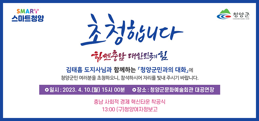 스마트청양 청양군
초청합니다
힘쎈충남 대한민국의 힘
김태흠 도지사님과 함께하는 청양군민과의 대화에 청양군민 여러분을 초청하오니, 참석하시어 자리를 빛내주시기 바랍니다.
일시 : 2023.4.10.(월) 15시 00분 장소 : 청양군문화예술회관 대공연장
충남 사회적경제 혁신타운 착공식 13:00 (구)청양여자정보고