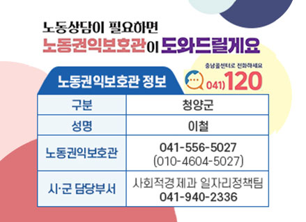 노동상담이 필요하면 노동권익보호관이 도와드릴게요
충남콜센터로 전화하세요 041-120
노동권익보호관 정보
구분 청양군
성명 이철
노동권익보호관 041-556-5027 (010-4604-5027)
시군담당부서 사회적경제과 일자리정책팀 041-940-2336