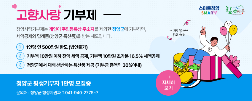 청양군 살리기에 동참해주세요.
청양군 평생기부자 1만명 모집중
문의처 청양군 행정지원과 041-940-2752
청양군 2023.1.1.부터 시행
고향사랑 기부제 고향사랑 기부제란 개인이 주민등록상 주소지 제외한 지자체에 기부하면 세약공제와 답례품(지역특산품)을 받는 제도입니다.
1. 기부액 1인당 연500만원 한도(법인불가)
2.기부혜택 기부액 10만원 이하 전액세액 공제 기부액 10만원 초과분 16.5% 세액 공제
3. 답례품 청양군에서 재배.생산하는 특산품 제공(기부금 총액의 30% 이내)
"모금된 기부금은 청양군을 위해 소중하게 사용됩니다."