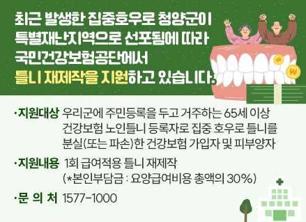 최근 발생한 집중호우로 청양군이 특별재난지역으로 선포됨에 따라 

국민건강보험공단에서 틀니 재제작을 지원하고 있습니다.

○ 지원대상 : 우리군에 주민등록을 두고 거주하는 65세 이상 건강보험 노인틀니 등록자로

                   집중 호우로 틀니를 분실(또는 파손)한 건강보험 가입자 및 피부양자

○ 지원내용 : 1회 급여적용 틀니 재제작(*본인부담금 : 요양급여비용 총액의 30%)

○ 문의처 : 1577-1000