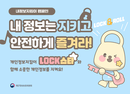 내정보지킴이 캠페인
내 정보는 지키고 안전하게 즐겨라
개인정보지킴이 lock스타와 함께 소중한 개인정보를 지켜요
lock & roll
개인정보보호위원회