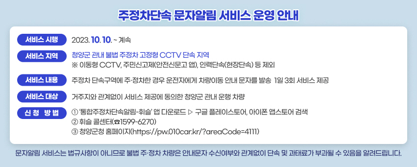 ❍ 서비스시행 : 2023. 10. 10. ~ 계속
 ❍ 서비스지역 : 청양군 관내 불법 주정차 고정형 CCTV 단속 지역
  ※ 이동형 CCTV, 주민신고제(안전신문고 앱), 인력단속(현장단속) 등 제외
 ❍ 서비스내용 : 주정차 단속구역에 주·정차한 경우 운전자에게 차량이동 안내 문자를 발송
  ▷ 1일 3회 서비스 제공
 ❍ 서비스대상 : 거주지와 관계없이 서비스 제공에 동의한 청양군 관내 운행 차량
 ❍ 신청방법
  ① ‘통합주정차단속알림-휘슬’ 앱 다운로드 ▷ 구글 플레이스토어, 아이폰 앱스토어 검색
  ② 휘슬 콜센터(☎1599-6270)
  ③ 청양군청 홈페이지(https://pw.010car.kr/?areaCode=4111)
    ※ 문자알림 서비스는 법규사항이 아니므로 불법 주·정차 차량은 안내문자 수신여부와 
       관계없이 단속 및 과태료가 부과될 수 있음을 알려드립니다.