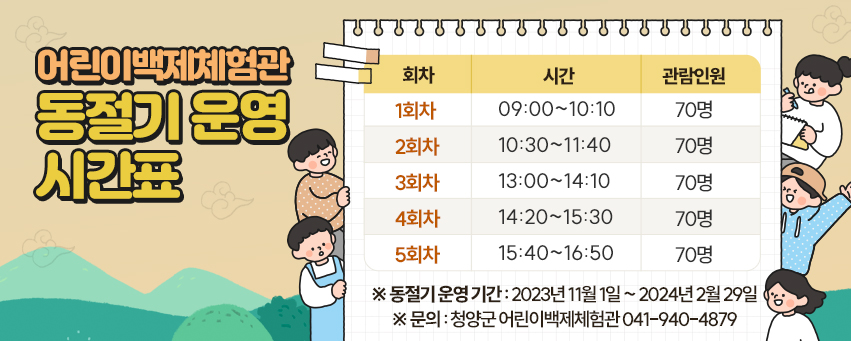 어린이백제체험관 동절기 운영 시간표

회차
시간
관람인원
1회차
09:00~10:10
70명
2회차
10:30~11:40
70명
3회차
13:00~14:10
70명
4회차
14:20~15:30
70명
5회차
15:40~16:50
70명

※ 동절기 운영 기간 : 2023년 11월 1일 ~ 2024년 2월 29일
※ 문의 : 청양군 어린이백제체험관 041-940-4879