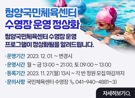청양국민체육센터 수영장 운영 정상화
청양국민체육센터 수영장 운영 프로그램이 정상화됨을 알려드립니다.

운영기간 : 2023. 12. 01. ~ 변경시

운영시간 : 월 ~ 금 13:00 ~ 21:00, 토 09:00 ~ 13:00

등록기간 : 2023. 11. 27(월) 13시 ~ 각 반 정원 모집 마감까지

문의사항 : 국민체육센터 수영장 ☏ 041-940-4881~3)