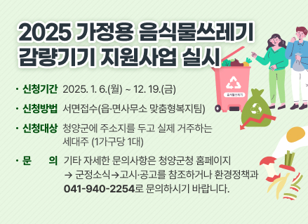 2025 가정용 음식물쓰레기 감량기기 지원사업 실시

○ 신청대상 : 청양군에 주소지를 두고 실제 거주하는 세대주(1가구당 1대)

○ 신청기간 : 2025. 1. 6.(월) ~ 12. 19.(금)

○ 신청방법 : 서면접수(읍·면사무소 맞춤형복지팀)

○ 기타 자세한 문의사항은 청양군청 홈페이지 > 군정소식 > 고시·공고를

   참조하거나 환경정책과(041-940-2254)로 문의하시기 바랍니다.