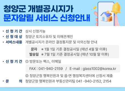 청양군
개별공시지가 문자알림 서비스 신청안내
•신청기간 상시 신청가능
•신청대상
청양군 토지소유자 및 이해관계인
•서비스내용
개별공시지가 온라인 결정통지문 및 이의신청 안내
문자
※1월 1일 기준 결정공시일 (매년 4월 말 이후) 발송일 7월 1일 기준 결정공시일 (매년 10월 말 이후)
•신청기간 1 방문또는 팩스, 이메일
•문
FAX:041-940-2159 / E-mail : glass1002@korea.kr
2 청양군청 행복민원과 및 읍·면 행정복지센터에 신청서 제출 의 청양군청 행복민원과 부동산관리팀 041-940-2152, 2154
모바일로 간편하게 확인하세요~!