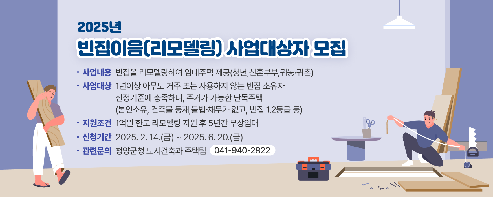 2025년 빈집이음(리모델링) 사업대상자 모집 

▶(사업내용) 빈집을 리모델링하여 임대주택 제공(청년,신혼부부,귀농‧귀촌
▶(사업대상) 1년이상 아무도 거주 또는 사용하지 않는 빈집 소유자  
             선정기준에 충족하며, 주거가 가능한 단독주택
            (본인소유, 건축물 등재,불법∙채무가 없고, 빈집 1,2등급 등) 
▶(지원‧조건) 1억원 한도 리모델링 지원 후 5년간 무상임대
▶(신청기간) 2025. 2. 14.(금) ~ 2025. 6. 20.(금)
▶(신청기간) 청양군청 도시건축과 주택팀(041-940-2822)
 ※자세한 내용은 고시/공고의 ‘2025년 빈집이음(리모델링) 사업대상자 모집 재공고’(청양군 공고 제2025-232호) 참고
