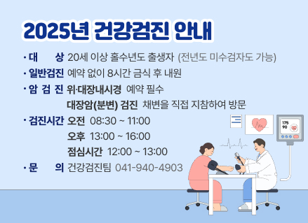  2025년 건강검진 안내
 대 상: 20세 이상 홀수년도 출생자(전년도 미수검자도 가능)

 일반검진: 예약 없이 8시간 금식 후 내원

 암 검 진

- 위⋅대장내시경 → 예약 필수

- 대장암(분변) 검진→ 채변을 직접 지참하여 방문

 검진시간

- 오전 08:30 ~ 11:00

- 오후 13:00 ~ 16:00

- 점심시간: 12:00 ~ 13:00

☎ 건강검진팀 문의: 041-940-4903