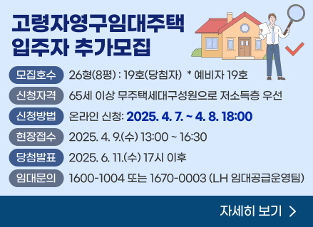 청양교월 고령자영구임대주택 입주자 추가모집 

(모집호수) 26형(8평) : 19호(당첨자) ＊예비자 19호

(신청자격) 65세 이상 무주택세대구성원으로 저소득층 우선

(신청방법) 온라인 신청: 2025. 4. 7. ~ 4. 8. 18:00  

(현장접수) 2025. 4. 9.(수) 13:00 ~ 16:30

(당첨 발표) 2025. 6. 11.(수) 17시 이후

(임대 문의) 1600-1004 또는 1670-0003 (LH 임대공급운영팀)

[자세히보기]
