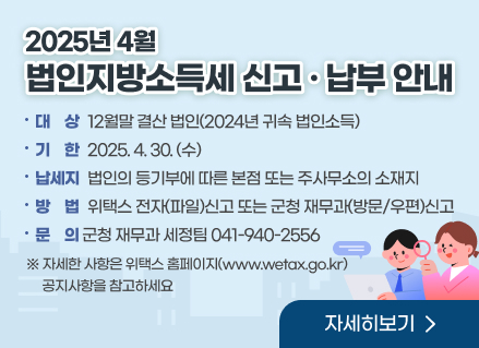 2025년 4월 법인지방소득세 신고·납부 안내
대    상 : 12월말 결산 법인(2024년 귀속 법인소득)
기    한 : 2025.4.30.(수)
납 세 지 : 법인의 등기부에 따른 본점 또는 주사무소의 소재지
방    법: 위택스 전자(파일)신고 또는 군청 재무과(방문/우편)신고
문    의 : 군청 재무과 세정팀(☎041-940-2556)
※ 자세한 사항은 위택스 홈페이지(www.wetax.go.kr) 공지사항을 참고하세요
[자세히보기]