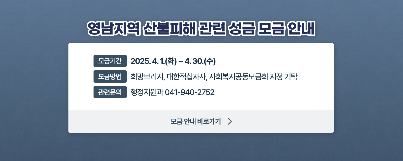 영남지역 산불피해 관련 성금 모금 안내
기간 : 2025. 4. 1.(화) ~ 4. 30.(수)
방법 : 희망브리지, 대한적십자사, 사회복지공동모금회 지정 기탁
문의 : 041-940-2752(행정지원과)
[모금 안내 바로가기]