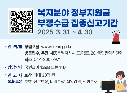 복지분야 정부지원금
부정수급 집중신고기간
2025. 3. 31.~ 4.30.
신고방법 청렴포털 www.clean.go.kr
방문접수, 우편 세종특별자치시 도움5로 20, 국민권익위원회
팩스 044-200-7971
상담안내 국번없이 1398 또는 110
・신고자 보상 최대 30억원
보호·보상 보호 신분보장, 비밀보장, 책임감면, 신변보호