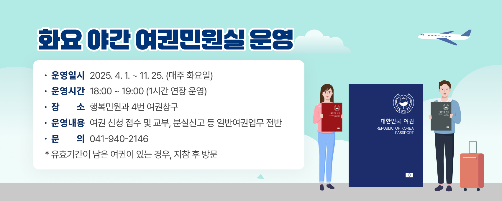 화요 야간 여권민원실 운영  
운영일시 : 2025. 4. 1. ~ 11. 25. (매주 화요일)
운영시간 : 18:00 ~ 19:00 (1시간 연장 운영)
장      소 : 행복민원과 4번 여권창구
운영내용 : 여권 신청 접수 및 교부, 분실신고 등 일반여권업무 전반
문      의 : 041)940-2146
* 유효기간이 남은 여권이 있는 경우, 지참 후 방문