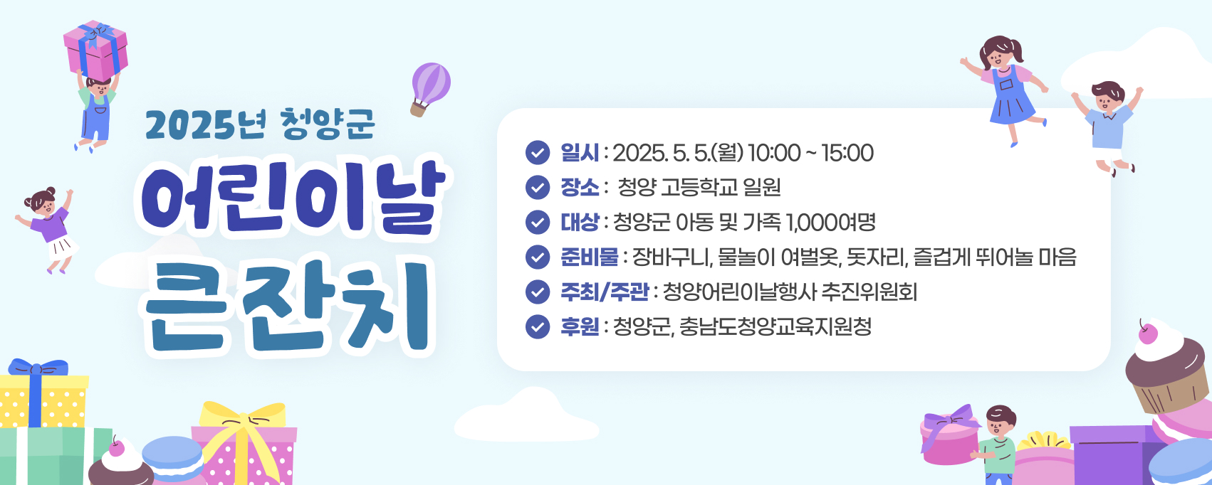 2025년 청양군 어린이날 큰잔치 
일   시 : 2025. 5. 5.(월) 10:00 ~ 15:00
장   소 : 청양 고등학교 일원
대   상 : 청양군 아동 및 가족 1,000여명 
준비물 : 장바구니, 물놀이 여벌옷, 돗자리, 즐겁게 뛰어놀 마음 
주최 / 주관 : 청양어린이날행사 추진위원회    후원 : 청양군, 충남도청양교육지원청