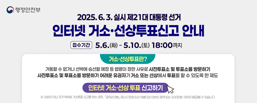 2025.6.3. 실시 제21대 대통령선거
인터넷 거소·선상투표신고 안내
(접수기간 5.6.(화) ~ 5.10.(토) 18:00까지
거소투표란?
거동할 수 없거나 선박에 승선할 예정 등 법령이 정한 사유로 사전투표소 및 투표소를 방문하기 사전투표소 및 투표소를 방문하기 어려운 유권자가 거소 또는 선상에서 투표를 할 수 있도록 한 제도
인터넷 거소·선상투표 신고하기
※ 대상이 아닌 자가 허위로 거소투표신고를 하는 경우, 「공직선거법」 제247조에 따라 처벌(3년 이하의 징역 또는 500만원 이하의 벌금될 수 있습니다