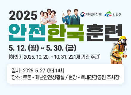 행정안전부
청양군
2025 안전한국훈련
5.12.(월)~5.30.(금)
[하반기 2025.10.20 ~ 10.31. 221개 기관 주관]
일시 : 2025.5.27(화) 14시
장소 : 토론 - 재난안전상황실 / 현장 - 백세건강공원 주차장