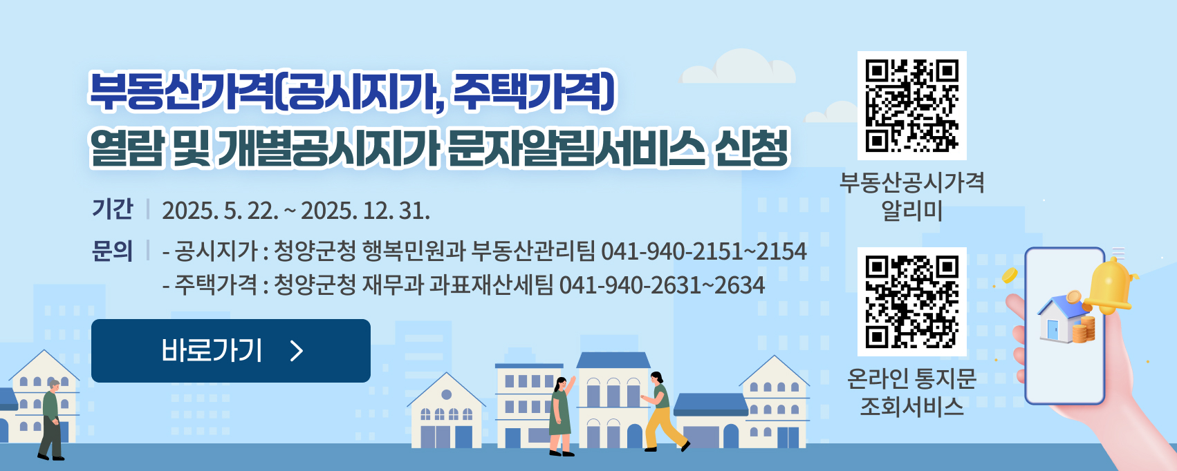 부동산가격(공시지가, 주택가격) 열람 및 개별공시지가 문자알림서비스 신청
기간 ; 2025. 5. 22. ~ 2025. 12. 31.
문의 :  공시지가 : 청양군청 행복민원과 부동산관리팀(☎041-940-2151~2154), 주택가격 : 청양군청 재무과 과표재산세팀(☎041-940-2631~2634)
부동산공시가격 알리미 QR링크 : https://www.realtyprice.kr/notice/main/mainBody.htm
온라인 통지문 조회서비스 QR링크 : https://landprice.net/44790/content3.do