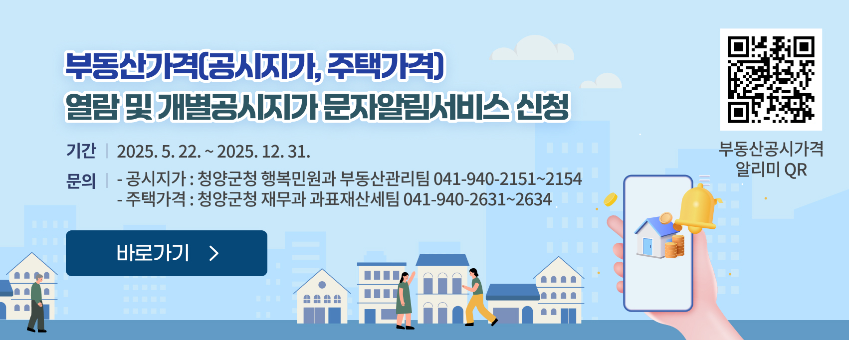 부동산가격(공시지가, 주택가격) 열람 및 개별공시지가 문자알림서비스 신청
기간 ; 2025. 5. 22. ~ 2025. 12. 31.
문의 :  공시지가 : 청양군청 행복민원과 부동산관리팀(☎041-940-2151~2154), 주택가격 : 청양군청 재무과 과표재산세팀(☎041-940-2631~2634)
부동산공시가격 알리미 QR링크 : https://www.realtyprice.kr/notice/main/mainBody.htm