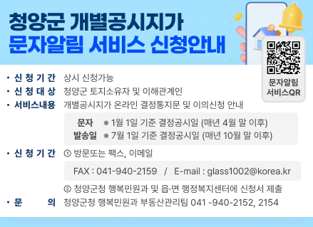 청양군
개별공시지가 문자알림 서비스 신청안내
•신청기간 상시 신청가능
•신청대상
청양군 토지소유자 및 이해관계인
•서비스내용
개별공시지가 온라인 결정통지문 및 이의신청 안내
문자
※1월 1일 기준 결정공시일 (매년 4월 말 이후) 발송일 7월 1일 기준 결정공시일 (매년 10월 말 이후)
•신청기간 1 방문또는 팩스, 이메일
FAX:041-940-2159 / E-mail : glass1002@korea.kr
2 청양군청 행복민원과 및 읍·면 행정복지센터에 신청서 제출
•문의 청양군청 행복민원과 부동산관리팀 041-940-2152, 2154
문자알림서비스 QR : https://landprice.net/44790/authPage.do