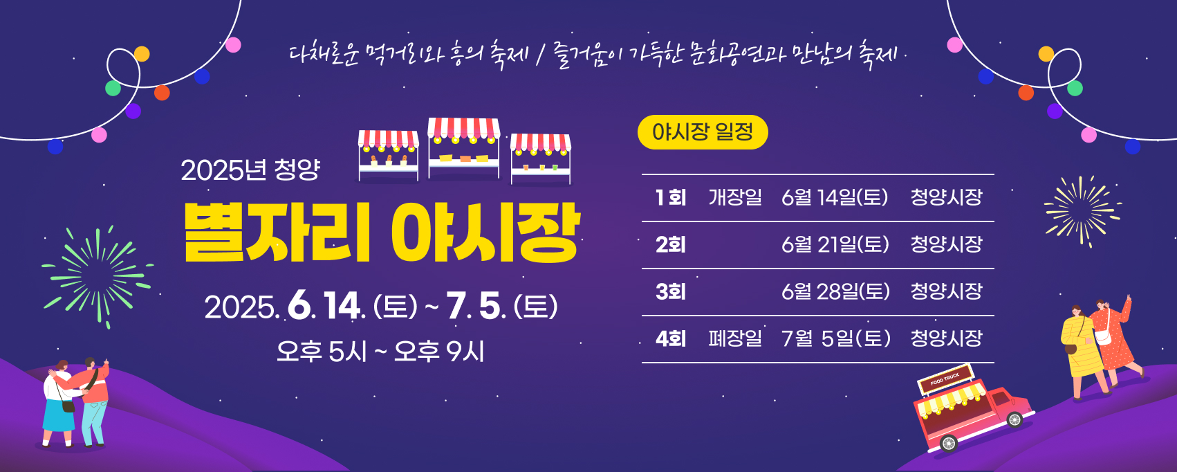 다채로운 먹거리와 흥의 축제/즐거움이 가득한 문화공연과 만남의 축제
2025년 청양 별자리 야시장
일시 : 2025.6.14.(토)~7.5.(토) 오후 5시~오후 9시
야시장 일정
1회 개장일 6월 14일(토) 청양시장
2회 6월 21일(토) 청양시장
3회 6월 28일(토) 청양시장
4회 폐장일 7월 5일(토) 청양시장