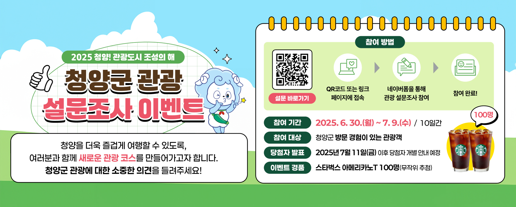2025 청양! 관광도시 조성의 해
청양군 관광
설문조사 이벤트
청양을 더욱 즐겁게 여행할 수 있도록,
여러분과 함께 새로운 관광 코스를 만들어가고자 합니다.
청양군 관광에 대한 소중한 의견을 들려주세요!
참여 방법 QR코드 또는 링크 페이지에 접속 설문 바로가기
네이버폼을 통해 관광 설문조사 참여
참여 완료! 100명
참여 기간 2025.6.30.(월) ~ 7.9.(수) / 10일간
참여 대상 청양군 방문 경험이 있는 관광객
당첨자 발표 2025년 7월 11일(금) 이후 당첨자 개별 안내 예정
이벤트 경품 스타벅스 아메리카노T 100명(무작위 추첨)