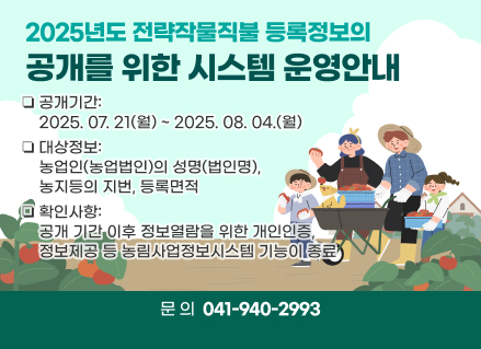 2025년도 전략작물직불 등록정보의 공개를 위한 시스템 운영안내
❏공개기간: 2025. 07. 21(월) ~ 2025. 08. 04.(월)  
❏대상정보: 농업인(농업법인)의 성명(법인명), 농지등의 지번, 등록면적
❏확인사항: 공개 기간 이후 정보열람을 위한 개인인증, 정보제공 등 농림사업정보시스템 기능이 종료
❏문의: 041)940-2993