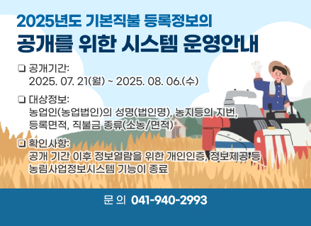 2025년도 기본직불 등록정보의 공개를 위한 시스템 운영안내
❏공개기간: 2025. 07. 21(월) ~ 2025. 08. 06.(수)  
❏대상정보: 농업인(농업법인)의 성명(법인명), 농지등의 지번, 등록면적, 직불금 종류(소농/면적)
❏확인사항: 공개 기간 이후 정보열람을 위한 개인인증, 정보제공 등 농림사업정보시스템 기능이 종료
❏문의: 041)940-2993