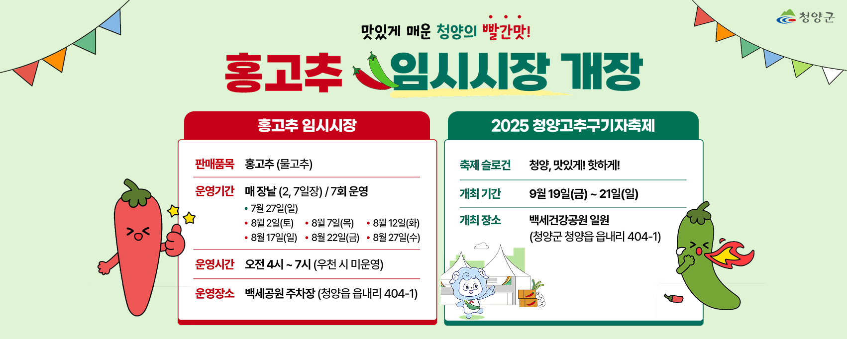 맛있게 매운 청양의 빨간맛!
홍고추 임시시장 개장
홍고추 임시시장
판매품목 홍고추 (물고추)
운영기간 매장날 (2,7일장) / 7회 운영
7월 27일(일)
8월 2일(토) 8월 7일(목) 8월 12일(화) 8월 17일(일) 8월 22일(금) 8월 27일(수)
운영시간 오전4시~7시(우천 시 미운영)
운영장소 백세공원 주차장 (청양읍 읍내리 404-1)

2025 청양고추구기자축제
축제 슬로건 청양, 맛있게! 핫하게!
개최기간 9월19일(금)~21일(일)
개최 장소 백세건강공원 일원
(청양군 청양읍 읍내리 404-1)