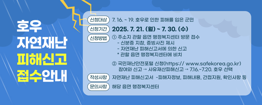 호우 자연재난 피해신고 접수안내
신청대상 : 7. 16. ~ 19.호우로 인한 피해를 입은 군민
신청기간 : 2025. 7. 21(월). ~ 7. 30.(수)
신청방법 : 
  1. 주소지 관할 읍면 행정복지센터 방문 접수
    -신분증 지참, 증빙사진 제시
    -자연재난 피해신고서에 의한 신고
    * 관할 읍면 행정복지센터에 비치
  2. 국민재난안전포털 신청(https:// www.safekorea.go.kr)
  참여와 신고 → 사유재산피해신고 → 7.16.~7.20. 호우 선택
작성사항 : 자연재난 피해신고서
 -피해자정보, 피해내용, 간접지원, 확인사항 등
문의사항 : 해당 읍면 행정복지센터