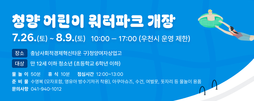 청양 어린이 워터파크 개장 
7.26.(토)~8.9.(토) 10:00 ~ 17:00 [우천시 운영 제한]
장소 : 충남사회적경제혁신타운(구) 청양여자상업고)
대상 : 만12세이하 청소년(초등학교 6학년 이하)
※ 물놀이 :50분, 휴식 : 10분 / 점심시간(휴게시간) : 12:00~13:00
준비물 : 수영복(모자포함, 영유아 방수기저귀 착용), 아쿠아슈즈,
수건, 여벌옷, 돗자리 등 물놀이용품
문의사항: ☎ 041-940-1012