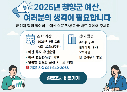 2026년 청양군 예산,
여러분의 생각이 필요합니다
•군민이 직접 참여하는 예산 설문조사!
지금 바로 참여해 주세요.
조사 기간
2025년 7월 23일
참여 방법
온라인: 군홈페이지, SNS
~8월 12일(3주간)
오프라인 :
•예산 투자 우선순위
•예산 효율화/삭감 방안
읍·면사무소 방문
연령별 필요한 군정 서비스 제안
: 기획감사실 041-940-2033