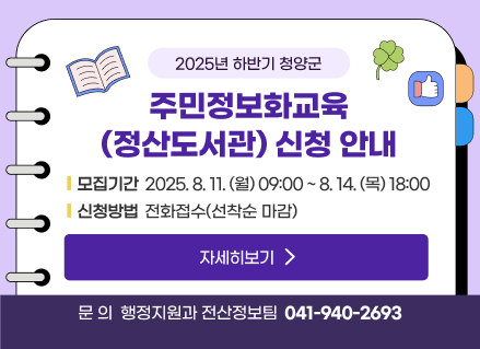 2025년 하반기 청양군 주민정보화교육(정산도서관) 신청 안내
   모집기간 2025.8.11.(월) 09:00 ~ 8.14.(목) 18:00
   신청방법  전화접수(선착순 마감)
   자세히보기 
   문의 행정지원과 전산정보팀 041-940-2693