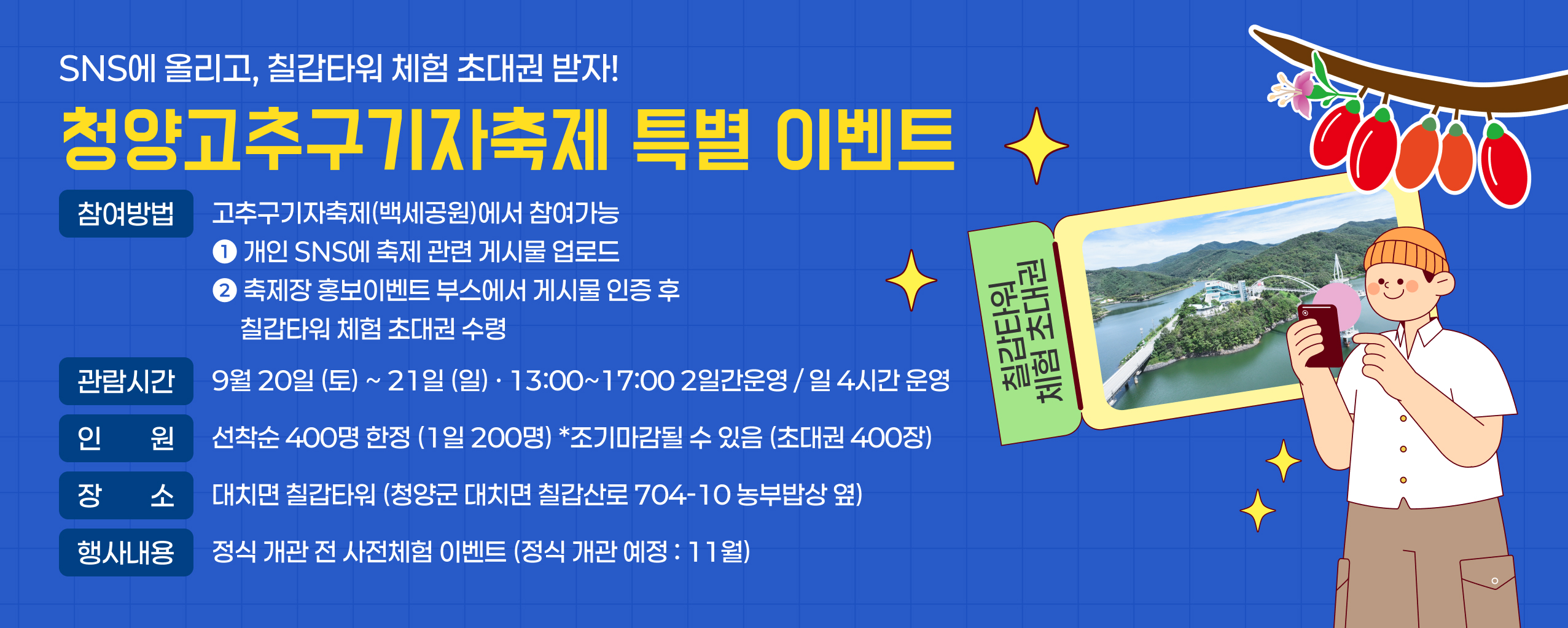 SNS에 올리고, 칠갑타워 체험 초대권 받자!
청양고추구기자축제 특별 이벤트
참여방법 : 고추구기자축제(백세공원)에서 참여가능
➊ 개인 SNS에 축제 관련 게시물 업로드
➋ 축제장 홍보이벤트 부스에서 게시물 인증 후
     칠갑타워 체험 초대권 수령
관람시간 : 9월 20일 (토) ~ 21일 (일) · 13:00~17:00 2일간운영 / 일 4시간 운영
인원 : 선착순 400명 한정 (1일 200명) *조기마감될 수 있음 (초대권 400장)
장소 : 대치면 칠갑타워 (청양군 대치면 칠갑산로 704-10 농부밥상 옆)
행사내용 : 정식 개관 전 사전체험 이벤트 (정식 개관 예정 : 11월)