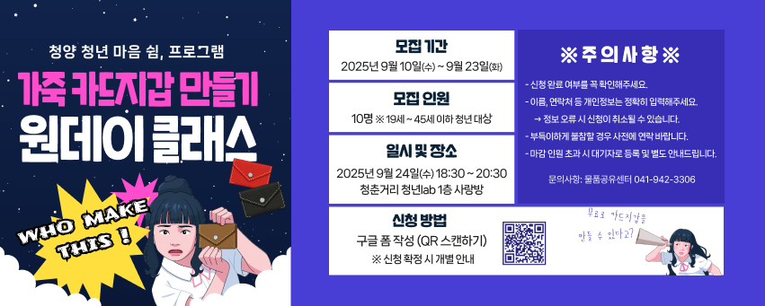 청양 청년 마음 쉼, 프로그램
가죽 카드지갑 만들기
원데이클래스
WHO MAKE
THIS!
모집기간
※주의사항※
2025년 9월 10일(수)~9월 23일(화)
-신청완료 여부를 꼭 확인해주세요.
모집인원
10명 ※19세~45세 이하 청년 대상
일시 및 장소
2025년9월24일(수) 18:30~20:30 청춘거리 청년lab 1층 사랑방
신청 방법
- 이름, 연락처 등 개인정보는 정확히 입력해주세요. →정보오류시 신청이 취소될 수 있습니다. 부득이하게 불참할 경우 사전에 연락바랍니다. -마감인원 초과시 대기자로 등록 및 별도 안내드립니다.
문의사항: 물품공유센터 041-942-3306
무료로 카드지갑을
구글폼 작성 (QR 스캔하기) ※ 신청 확정시 개별 안내
만들 수 있다고?