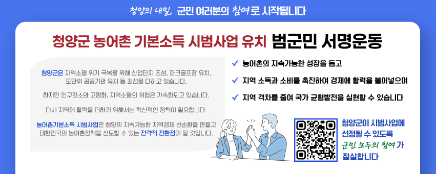 청양의 내일, 군민 여러분의 참여로 시작됩니다
청양군 농어촌기본소득 시범사업 유치 범군민 서명운동
청양군은 지역소멸 위기 극복을 위해 산업단지 조성, 파크골프장 유치, 도단위 공공기관 유치 등 최선을 다하고 있습니다.
하지만 인구감소와 고령화, 지역소멸의 위험은 가속화되고 있습니다. 다시 지역에 활력을 더하기 위해서는 혁신적인 정책이 필요합니다. 농어촌기본소득 시범사업은 청양의 지속가능한 지역경제 선순환을 만들고 대한민국의 농어촌정책을 선도할 수 있는 전략적 전환점이 될 것입니다.
농어촌의 지속가능한 성장을 돕고 지역 소득과 소비를 촉진하여 경제에 활력을 불어넣으며 지역 격차를 줄여 국가 균형발전을 실현할 수 있습니다
청양군이 시범사업에 선정될 수 있도록 군민 모두의 참여가 절실합니다
QR코드 url : https://form.naver.com/response/jyt3-3p-DYX8elUccM3AVw