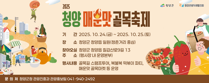 2025 청양 매운맛 골목축제
❏기     간: 2025. 10. 24.(금) ~ 2025. 10. 25.(토)  
❏장     소: 청양군 청양읍 일원(청춘거리 중심)   
 ※ 찾아오실 주소: 청양군 청양읍 칠갑산로9길 13 (행사장 내 운영본부) 
❏행사내용: 골목길 스탬프투어, 복불복 떡볶이 파티, 매운맛 골목마켓 등 운영
❏문  의 처: 청양군청 관광진흥과 관광홍보팀(☏ 041-940-2492)