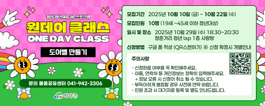 청양 청년마음 쉼. 프로그램
원데이 클래스
ONE DAY CLASS 도어벨 만들기
모집기간
2025년 10월 10일(금)~10월22일(수)
모집인원
10명 ※ 19세~45세 이하 청년 대상
신청방법
문의 물품공유센터 041-942-3306
구글폼 작성 (QR 스캔하기) ※ 신청확정시 개별안내
청양군
일시 및 장소
2025년 10월 29일(수)
18:30-20:30
청춘거리 청년lab 1층 사랑방
※주의사항※
-신청완료여부를 꼭 확인해주세요.
-이름, 연락처 등 개인정보는 정확히 입력해주세요 →정보오류시 신청이 취소될 수 있습니다.
-부득이하게 불참할 경우 사전에 연락바랍니다.
-인원초과시 대기자로 등록및 별도 안내드립니다.